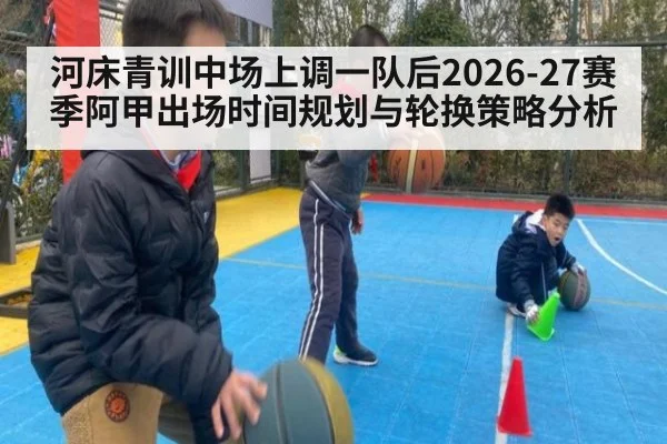 河床青训中场上调一队后2026-27赛季阿甲出场时间规划与轮换策略分析